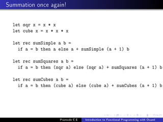Summation once again!
let sqr x = x * x
let cube x = x * x * x
let rec sumSimple a b =
if a = b then a else a + sumSimple (a + 1) b
let rec sumSquares a b =
if a = b then (sqr a) else (sqr a) + sumSquares (a + 1) b
let rec sumCubes a b =
if a = b then (cube a) else (cube a) + sumCubes (a + 1) b

Pramode C.E

Introduction to Functional Programming with Ocaml

 