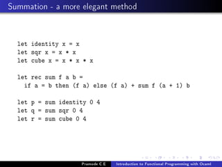 Summation - a more elegant method

let identity x = x
let sqr x = x * x
let cube x = x * x * x
let rec sum f a b =
if a = b then (f a) else (f a) + sum f (a + 1) b
let p = sum identity 0 4
let q = sum sqr 0 4
let r = sum cube 0 4

Pramode C.E

Introduction to Functional Programming with Ocaml

 