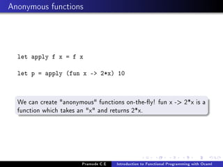 Anonymous functions

let apply f x = f x
let p = apply (fun x - 2*x) 10

We can create anonymous functions on-the-y! fun x - 2*x is a
function which takes an x and returns 2*x.

Pramode C.E

Introduction to Functional Programming with Ocaml

 