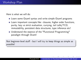 Workshop Plan
Here is what we will do:
Learn some Ocaml syntax and write simple Ocaml programs
Learn important concepts like: closures, higher order functions,
purity, lazy vs strict evaluation, currying, tail calls/TCO,
immutability, persistent data structures, type inference etc!
Understand the essence of the "Functional Programming"
paradigm through Ocaml
Not beginner-level stu - but I will try to keep things as simple as
possible!

Pramode C.E

Introduction to Functional Programming with Ocaml

 