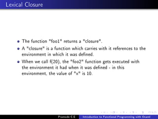Lexical Closure

The function foo1 returns a closure.
A closure is a function which carries with it references to the
environment in which it was dened.
When we call f(20), the foo2 function gets executed with
the environment it had when it was dened - in this
environment, the value of x is 10.

Pramode C.E

Introduction to Functional Programming with Ocaml

 