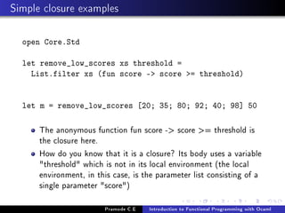 Simple closure examples
open Core.Std
let remove_low_scores xs threshold =
List.filter xs (fun score - score = threshold)
let m = remove_low_scores [20; 35; 80; 92; 40; 98] 50

The anonymous function fun score - score = threshold is
the closure here.
How do you know that it is a closure? Its body uses a variable
threshold which is not in its local environment (the local
environment, in this case, is the parameter list consisting of a
single parameter score)
Pramode C.E

Introduction to Functional Programming with Ocaml

 