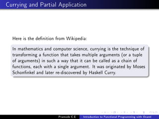 Currying and Partial Application

Here is the denition from Wikipedia:
In mathematics and computer science, currying is the technique of
transforming a function that takes multiple arguments (or a tuple
of arguments) in such a way that it can be called as a chain of
functions, each with a single argument. It was originated by Moses
Schonnkel and later re-discovered by Haskell Curry.

Pramode C.E

Introduction to Functional Programming with Ocaml

 
