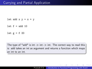 Currying and Partial Application

let add x y = x + y
let f = add 10
let g = f 20

The type of add is int - int - int. The correct way to read this
is: add takes an int as argument and returns a function which maps
an int to an int.

Pramode C.E

Introduction to Functional Programming with Ocaml

 