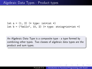 Algebraic Data Types - Product types

let a = (1, 2) (* type: int*int *)
let b = (hello, 10, 2) (* type: string*int*int *)

An Algebraic Data Type is a composite type - a type formed by
combining other types. Two classes of algebraic data types are the
product and sum types.

Pramode C.E

Introduction to Functional Programming with Ocaml

 