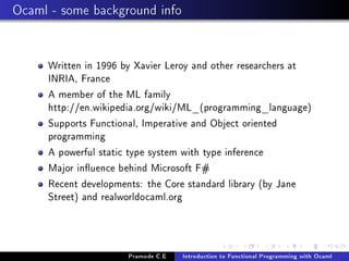 Ocaml - some background info

Written in 1996 by Xavier Leroy and other researchers at
INRIA, France
A member of the ML family
http://en.wikipedia.org/wiki/ML_(programming_language)
Supports Functional, Imperative and Object oriented
programming
A powerful static type system with type inference
Major inuence behind Microsoft F#
Recent developments: the Core standard library (by Jane
Street) and realworldocaml.org

Pramode C.E

Introduction to Functional Programming with Ocaml

 