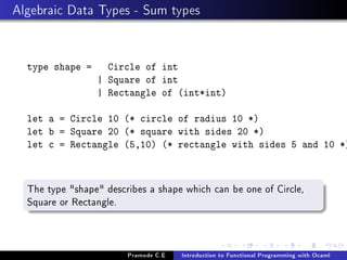 Algebraic Data Types - Sum types

type shape =

Circle of int
| Square of int
| Rectangle of (int*int)

let a = Circle 10 (* circle of radius 10 *)
let b = Square 20 (* square with sides 20 *)
let c = Rectangle (5,10) (* rectangle with sides 5 and 10 *)

The type shape describes a shape which can be one of Circle,
Square or Rectangle.

Pramode C.E

Introduction to Functional Programming with Ocaml

 