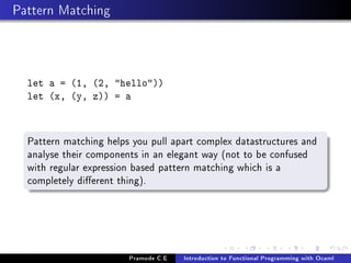 Pattern Matching

let a = (1, (2, hello))
let (x, (y, z)) = a

Pattern matching helps you pull apart complex datastructures and
analyse their components in an elegant way (not to be confused
with regular expression based pattern matching which is a
completely dierent thing).

Pramode C.E

Introduction to Functional Programming with Ocaml

 