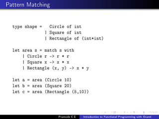 Pattern Matching
type shape =

Circle of float
| Square of float
| Rectangle of (float*float)

let area s = match s with
| Circle r - 3.14 *. r *. r
| Square x - x *. x
| Rectangle (x, y) - x *. y
let a = area (Circle 10.0)
let b = area (Square 20.0)
let c = area (Rectangle (5.0,10.0))

Pramode C.E

Introduction to Functional Programming with Ocaml

 