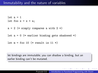 Immutability and the nature of variables

let a = 1
let foo x = x + a;
a = 2 (* simply compares a with 2 *)
let a = 0 (* earlier binding gets shadowed *)
let m = foo 10 (* result is 11 *)

let bindings are immutable; you can shadow a binding, but an
earlier binding can't be mutated.

Pramode C.E

Introduction to Functional Programming with Ocaml

 