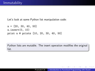 Immutability

Let's look at some Python list manipulation code:
a = [20, 30, 40, 50]
a.insert(0, 10)
print a # prints [10, 20, 30, 40, 50]

Python lists are mutable. The insert operation modies the original
list.

Pramode C.E

Introduction to Functional Programming with Ocaml

 