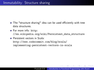 Immutability: Structure sharing

The structure sharing idea can be used eciently with tree
data structures.
For more info: http:
//en.wikipedia.org/wiki/Persistent_data_structure

Persistent vectors in Scala:

http://www.codecommit.com/blog/scala/
implementing-persistent-vectors-in-scala

Pramode C.E

Introduction to Functional Programming with Ocaml

 
