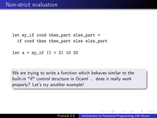 Non-strict evaluation

let my_if cond then_part else_part =
if cond then then_part else else_part
let a = my_if (1  2) 10 20

We are trying to write a function which behaves similar to the
built-in if control structure in Ocaml ... does it really work
properly? Let's try another example!

Pramode C.E

Introduction to Functional Programming with Ocaml

 
