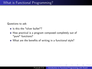 What is Functional Programming?

Questions to ask:
Is this the silver bullet?
How practical is a program composed completely out of
pure functions?
What are the benets of writing in a functional style?

Pramode C.E

Introduction to Functional Programming with Ocaml

 
