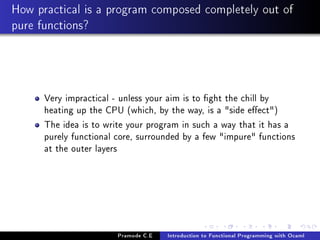 How practical is a program composed completely out of
pure functions?

Very impractical - unless your aim is to ght the chill by
heating up the CPU (which, by the way, is a side eect)
The idea is to write your program in such a way that it has a
purely functional core, surrounded by a few impure functions
at the outer layers

Pramode C.E

Introduction to Functional Programming with Ocaml

 
