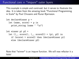 Functional core + impure outer layers
This example is simple and contrived, but it serves to illustrate the
idea. It is taken from the amazing book Functional Programming
in Scala by Paul Chiusano and Runar Bjarnason.
let declareWinner p =
let (name, score) = p in
print_string (name ^ n)
let winner p1 p2 =
let ((_, score1), (_, score2)) = (p1, p2) in
if (score1  score2) then (declareWinner p1)
else (declareWinner p2)

Note that winner is an impure function. We will now refactor it a
little!
Pramode C.E

Introduction to Functional Programming with Ocaml

 