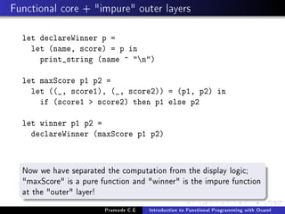 Functional core + impure outer layers
let declareWinner p =
let (name, score) = p in
print_string (name ^ n)
let maxScore p1 p2 =
let ((_, score1), (_, score2)) = (p1, p2) in
if (score1  score2) then p1 else p2
let winner p1 p2 =
declareWinner (maxScore p1 p2)

Now we have separated the computation from the display logic;
maxScore is a pure function and winner is the impure function
at the outer layer!
Pramode C.E

Introduction to Functional Programming with Ocaml

 