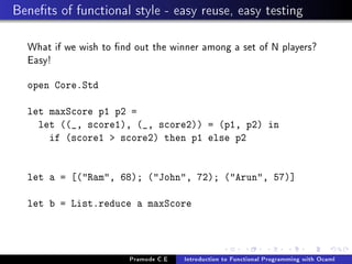 Benets of functional style - easy reuse, easy testing
What if we wish to nd out the winner among a set of N players?
Easy!
open Core.Std
let maxScore p1 p2 =
let ((_, score1), (_, score2)) = (p1, p2) in
if (score1  score2) then p1 else p2
let a = [(Ram, 68); (John, 72); (Arun, 57)]
let b = List.reduce a maxScore

Pramode C.E

Introduction to Functional Programming with Ocaml

 