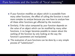 Pure functions and the benet of local reasoning

If your function modies an object which is accessible from
many other functions, the eect of calling the function is much
more complex to analyse because you now have to analyse how
all these other functions get aected by the mutation.
Similarly, if the value computed by your function depends on
the value of an object which can be modied by many other
functions, it no longer becomes possible to reason about the
working of the function by only looking at the way the
function's parameters are manipulated.
The evaluation of pure functions can be done by a very simple
process of substitution.

Pramode C.E

Introduction to Functional Programming with Ocaml

 
