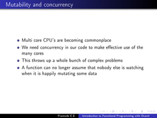 Mutability and concurrency

Multi core CPU's are becoming commonplace
We need concurrency in our code to make eective use of the
many cores
This throws up a whole bunch of complex problems
A function can no longer assume that nobody else is watching
when it is happily mutating some data

Pramode C.E

Introduction to Functional Programming with Ocaml

 