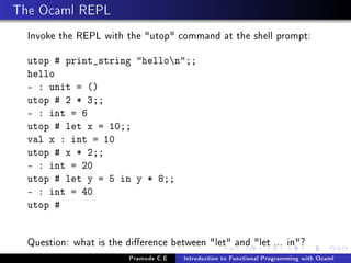 The Ocaml REPL
Invoke the REPL with the utop command at the shell prompt:
utop # print_string hellon;;
hello
- : unit = ()
utop # 2 * 3;;
- : int = 6
utop # let x = 10;;
val x : int = 10
utop # x * 2;;
- : int = 20
utop # let y = 5 in y * 8;;
- : int = 40
utop #

Question: what is the dierence between let and let ... in?
Pramode C.E

Introduction to Functional Programming with Ocaml

 