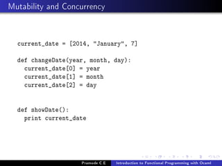 Mutability and Concurrency

current_date = [2014, January, 7]
def changeDate(year, month, day):
current_date[0] = year
current_date[1] = month
current_date[2] = day
def showDate():
print current_date

Pramode C.E

Introduction to Functional Programming with Ocaml

 