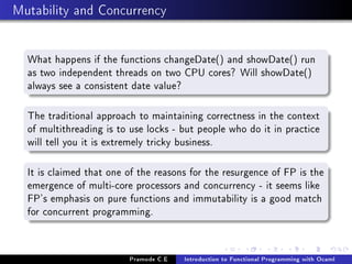 Mutability and Concurrency
What happens if the functions changeDate() and showDate() run
as two independent threads on two CPU cores? Will showDate()
always see a consistent date value?
The traditional approach to maintaining correctness in the context
of multithreading is to use locks - but people who do it in practice
will tell you it is extremely tricky business.
It is claimed that one of the reasons for the resurgence of FP is the
emergence of multi-core processors and concurrency - it seems like
FP's emphasis on pure functions and immutability is a good match
for concurrent programming.

Pramode C.E

Introduction to Functional Programming with Ocaml

 