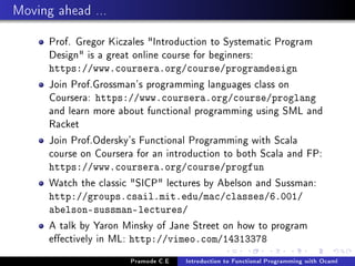 Moving ahead ...
Prof. Gregor Kiczales Introduction to Systematic Program
Design is a great online course for beginners:
https://www.coursera.org/course/programdesign

Join Prof.Grossman's programming languages class on
Coursera: https://www.coursera.org/course/proglang
and learn more about functional programming using SML and
Racket
Join Prof.Odersky's Functional Programming with Scala
course on Coursera for an introduction to both Scala and FP:
https://www.coursera.org/course/progfun

Watch the classic SICP lectures by Abelson and Sussman:
http://groups.csail.mit.edu/mac/classes/6.001/
abelson-sussman-lectures/

A talk by Yaron Minsky of Jane Street on how to program
eectively in ML: http://vimeo.com/14313378
Pramode C.E

Introduction to Functional Programming with Ocaml

 