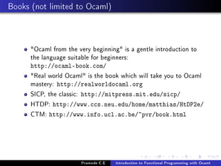 Books (not limited to Ocaml)

Ocaml from the very beginning is a gentle introduction to
the language suitable for beginners:
http://ocaml-book.com/

Real world Ocaml is the book which will take you to Ocaml
mastery: http://realworldocaml.org
SICP, the classic: http://mitpress.mit.edu/sicp/
HTDP: http://www.ccs.neu.edu/home/matthias/HtDP2e/
CTM: http://www.info.ucl.ac.be/~pvr/book.html

Pramode C.E

Introduction to Functional Programming with Ocaml

 
