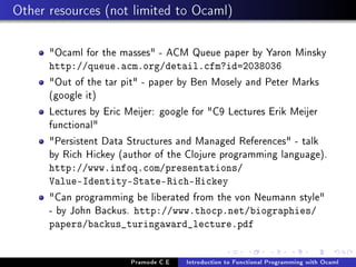 Other resources (not limited to Ocaml)
Ocaml for the masses - ACM Queue paper by Yaron Minsky
http://queue.acm.org/detail.cfm?id=2038036

Out of the tar pit - paper by Ben Mosely and Peter Marks
(google it)
Lectures by Eric Meijer: google for C9 Lectures Erik Meijer
functional
Persistent Data Structures and Managed References - talk
by Rich Hickey (author of the Clojure programming language).
http://www.infoq.com/presentations/
Value-Identity-State-Rich-Hickey

Can programming be liberated from the von Neumann style
- by John Backus. http://www.thocp.net/biographies/
papers/backus_turingaward_lecture.pdf

Pramode C.E

Introduction to Functional Programming with Ocaml

 