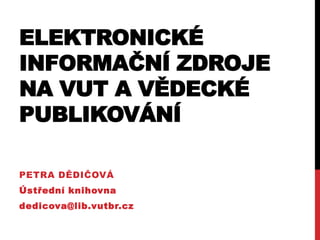 ELEKTRONICKÉ
INFORMAČNÍ ZDROJE
NA VUT A VĚDECKÉ
PUBLIKOVÁNÍ
PETRA DĚDIČOVÁ
Ústřední knihovna
dedicova@lib.vutbr.cz
 