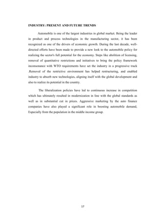 17
INDUSTRY: PRESENT AND FUTURE TRENDS
Automobile is one of the largest industries in global market. Being the leader
in product and process technologies in the manufacturing sector, it has been
recognized as one of the drivers of economic growth. During the last decade, well-
directed efforts have been made to provide a new look to the automobile policy for
realizing the sector's full potential for the economy. Steps like abolition of licensing,
removal of quantitative restrictions and initiatives to bring the policy framework
inconsonance with WTO requirements have set the industry in a progressive track
.Removal of the restrictive environment has helped restructuring, and enabled
industry to absorb new technologies, aligning itself with the global development and
also to realize its potential in the country.
The liberalization policies have led to continuous increase in competition
which has ultimately resulted in modernization in line with the global standards as
well as in substantial cut in prices. Aggressive marketing by the auto finance
companies have also played a significant role in boosting automobile demand,
Especially from the population in the middle income group.
 