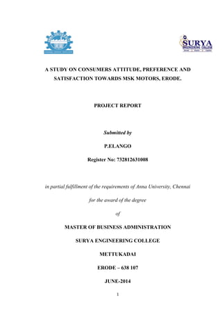 1
A STUDY ON CONSUMERS ATTITUDE, PREFERENCE AND
SATISFACTION TOWARDS MSK MOTORS, ERODE.
PROJECT REPORT
Submitted by
P.ELANGO
Register No: 732812631008
in partial fulfillment of the requirements of Anna University, Chennai
for the award of the degree
of
MASTER OF BUSINESS ADMINISTRATION
SURYA ENGINEERING COLLEGE
METTUKADAI
ERODE – 638 107
JUNE-2014
 