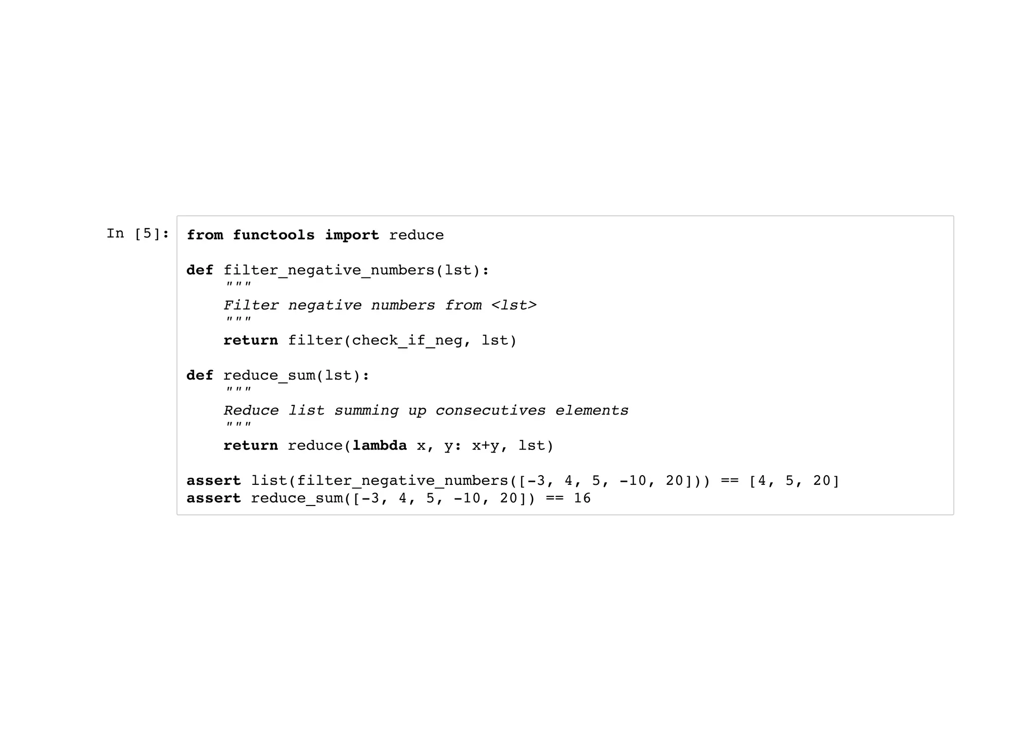 In [5]: from functools import reduce
def filter_negative_numbers(lst):
"""
Filter negative numbers from <lst>
"""
return filter(check_if_neg, lst)
def reduce_sum(lst):
"""
Reduce list summing up consecutives elements
"""
return reduce(lambda x, y: x+y, lst)
assert list(filter_negative_numbers([-3, 4, 5, -10, 20])) == [4, 5, 20]
assert reduce_sum([-3, 4, 5, -10, 20]) == 16
 