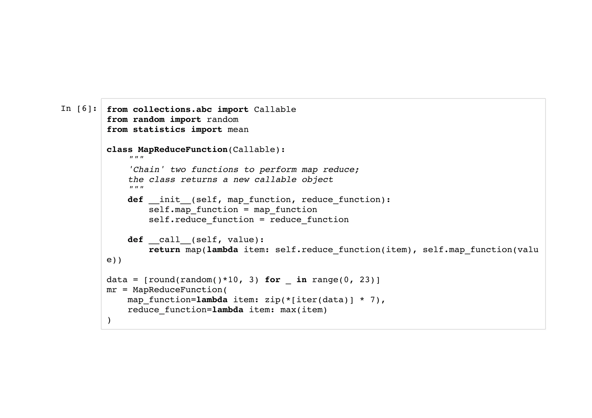 In [6]: from collections.abc import Callable
from random import random
from statistics import mean
class MapReduceFunction(Callable):
"""
'Chain' two functions to perform map reduce;
the class returns a new callable object
"""
def __init__(self, map_function, reduce_function):
self.map_function = map_function
self.reduce_function = reduce_function
def __call__(self, value):
return map(lambda item: self.reduce_function(item), self.map_function(valu
e))
data = [round(random()*10, 3) for _ in range(0, 23)]
mr = MapReduceFunction(
map_function=lambda item: zip(*[iter(data)] * 7),
reduce_function=lambda item: max(item)
)
 