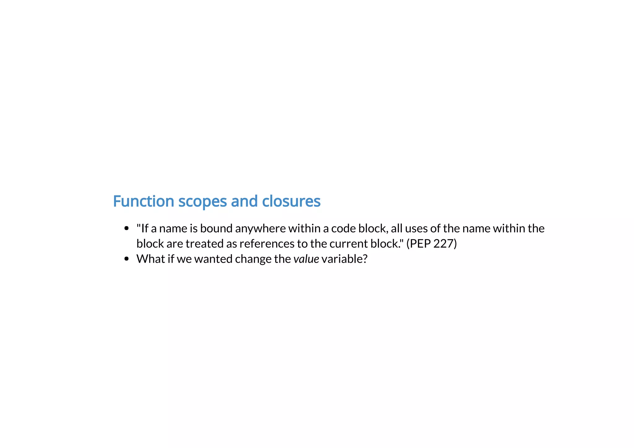 Function scopes and closures
"If a name is bound anywhere within a code block, all uses of the name within the
block are treated as references to the current block." (PEP 227)
What if we wanted change the value variable?
 