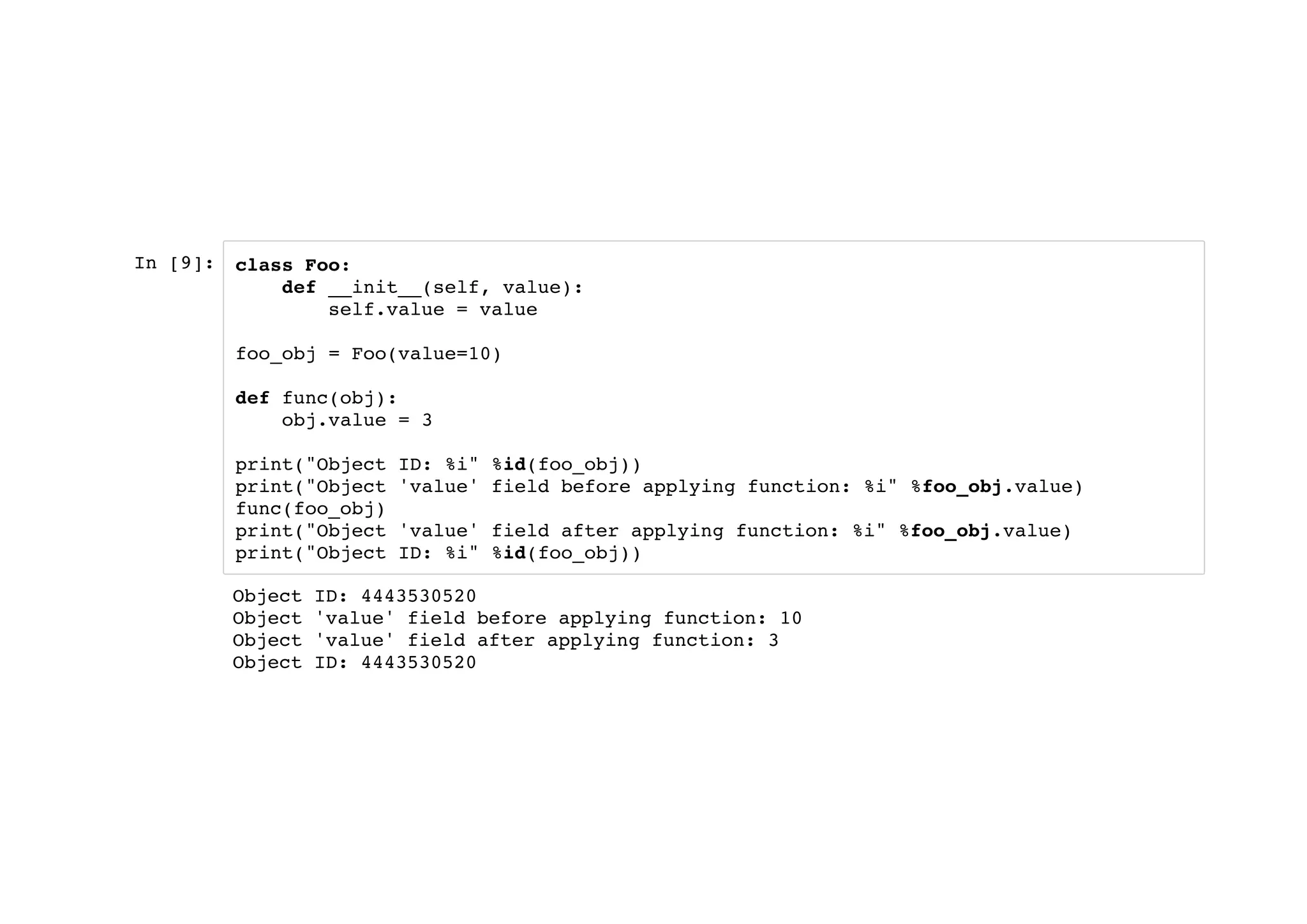 In [9]: class Foo:
def __init__(self, value):
self.value = value
foo_obj = Foo(value=10)
def func(obj):
obj.value = 3
print("Object ID: %i" %id(foo_obj))
print("Object 'value' field before applying function: %i" %foo_obj.value)
func(foo_obj)
print("Object 'value' field after applying function: %i" %foo_obj.value)
print("Object ID: %i" %id(foo_obj))
Object ID: 4443530520
Object 'value' field before applying function: 10
Object 'value' field after applying function: 3
Object ID: 4443530520
 