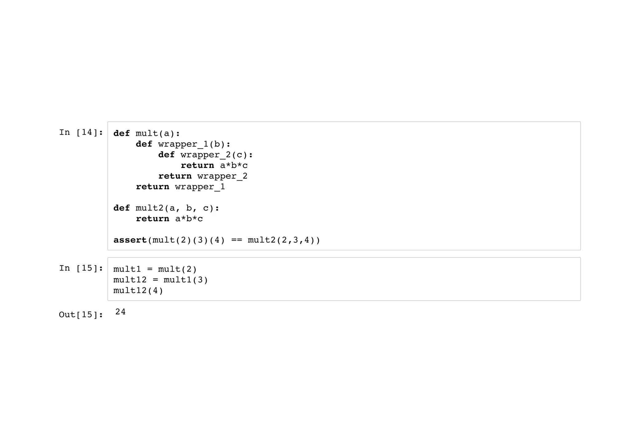 In [14]:
In [15]:
def mult(a):
def wrapper_1(b):
def wrapper_2(c):
return a*b*c
return wrapper_2
return wrapper_1
def mult2(a, b, c):
return a*b*c
assert(mult(2)(3)(4) == mult2(2,3,4))
mult1 = mult(2)
mult12 = mult1(3)
mult12(4)
Out[15]: 24
 