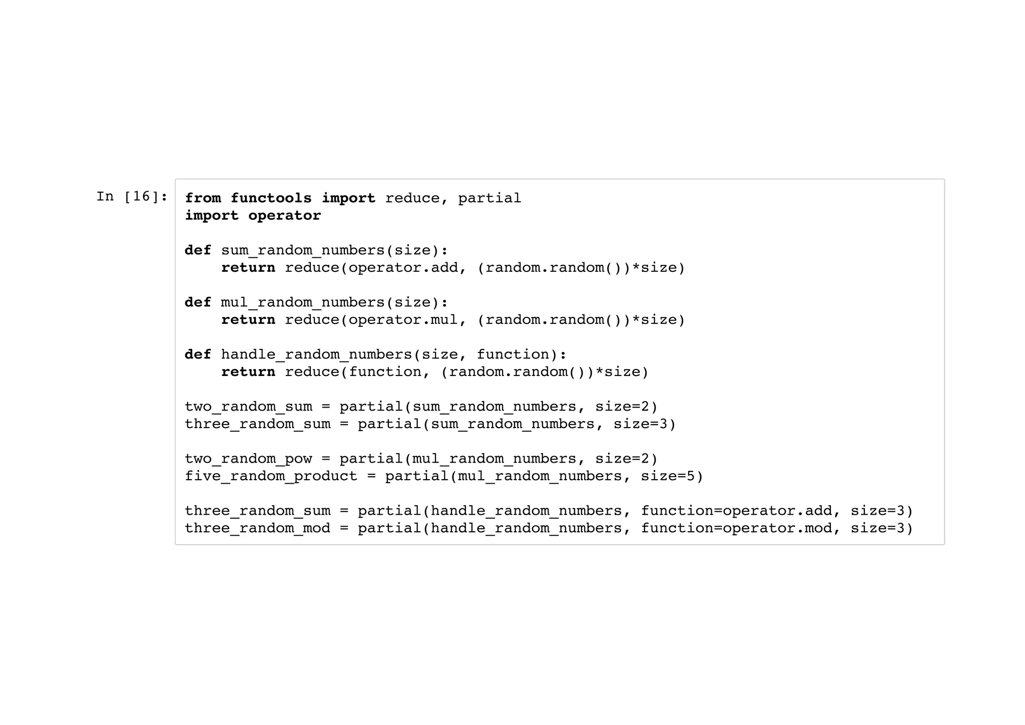 In [16]: from functools import reduce, partial
import operator
def sum_random_numbers(size):
return reduce(operator.add, (random.random())*size)
def mul_random_numbers(size):
return reduce(operator.mul, (random.random())*size)
def handle_random_numbers(size, function):
return reduce(function, (random.random())*size)
two_random_sum = partial(sum_random_numbers, size=2)
three_random_sum = partial(sum_random_numbers, size=3)
two_random_pow = partial(mul_random_numbers, size=2)
five_random_product = partial(mul_random_numbers, size=5)
three_random_sum = partial(handle_random_numbers, function=operator.add, size=3)
three_random_mod = partial(handle_random_numbers, function=operator.mod, size=3)
 