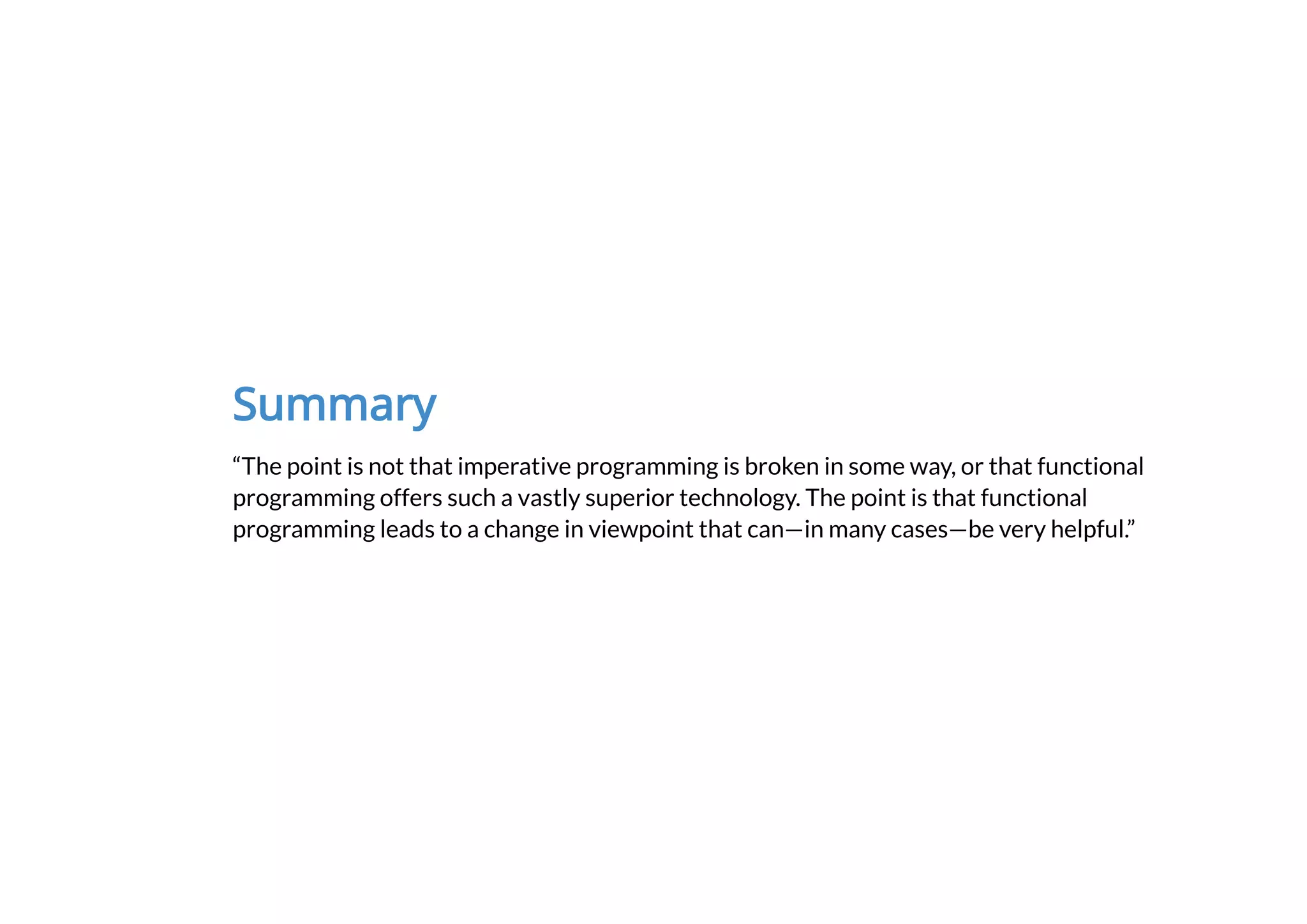 Summary
“The point is not that imperative programming is broken in some way, or that functional
programming offers such a vastly superior technology. The point is that functional
programming leads to a change in viewpoint that can—in many cases—be very helpful.”
 