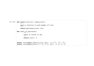 In [3]: def mapper_func(lst, reduce_func):
"""
Apply a function to each member of <lst>
"""
return map(reduce_func, lst)
def check_if_neg(value):
"""
Check if values is neg
"""
return value > 0
assert list(mapper_func([1,2,3], str)) == ["1", "2", "3"]
assert list(mapper_func(["1","2","3"], int)) == [1, 2, 3]
 