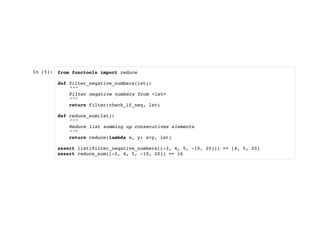 In [5]: from functools import reduce
def filter_negative_numbers(lst):
"""
Filter negative numbers from <lst>
"""
return filter(check_if_neg, lst)
def reduce_sum(lst):
"""
Reduce list summing up consecutives elements
"""
return reduce(lambda x, y: x+y, lst)
assert list(filter_negative_numbers([-3, 4, 5, -10, 20])) == [4, 5, 20]
assert reduce_sum([-3, 4, 5, -10, 20]) == 16
 