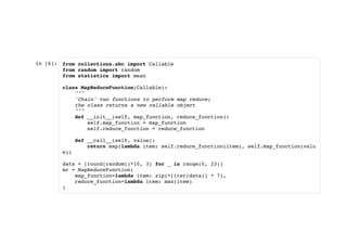 In [6]: from collections.abc import Callable
from random import random
from statistics import mean
class MapReduceFunction(Callable):
"""
'Chain' two functions to perform map reduce;
the class returns a new callable object
"""
def __init__(self, map_function, reduce_function):
self.map_function = map_function
self.reduce_function = reduce_function
def __call__(self, value):
return map(lambda item: self.reduce_function(item), self.map_function(valu
e))
data = [round(random()*10, 3) for _ in range(0, 23)]
mr = MapReduceFunction(
map_function=lambda item: zip(*[iter(data)] * 7),
reduce_function=lambda item: max(item)
)
 