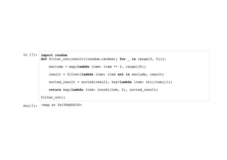 In [7]: import random
def filter_out(result=[random.random() for _ in range(0, 5)]):
exclude = map(lambda item: item ** 2, range(30))
result = filter(lambda item: item not in exclude, result)
sorted_result = sorted(result, key=lambda item: str(item)[1])
return map(lambda item: round(item, 2), sorted_result)
filter_out()
Out[7]: <map at 0x108dd5630>
 