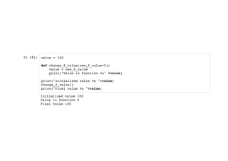 In [8]: value = 100
def change_f_value(new_f_value=5):
value = new_f_value
print("Value in function %s" %value)
print("Initialized value %s "%value)
change_f_value()
print("Final value %s "%value)
Initialized value 100
Value in function 5
Final value 100
 
