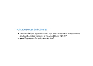 Function scopes and closures
"If a name is bound anywhere within a code block, all uses of the name within the
block are treated as references to the current block." (PEP 227)
What if we wanted change the value variable?
 