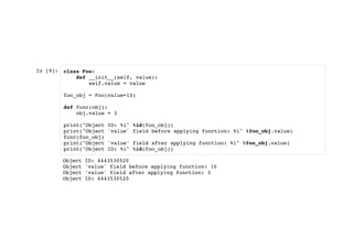 In [9]: class Foo:
def __init__(self, value):
self.value = value
foo_obj = Foo(value=10)
def func(obj):
obj.value = 3
print("Object ID: %i" %id(foo_obj))
print("Object 'value' field before applying function: %i" %foo_obj.value)
func(foo_obj)
print("Object 'value' field after applying function: %i" %foo_obj.value)
print("Object ID: %i" %id(foo_obj))
Object ID: 4443530520
Object 'value' field before applying function: 10
Object 'value' field after applying function: 3
Object ID: 4443530520
 