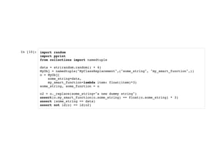 In [10]: import random
import pprint
from collections import namedtuple
data = str(random.random() + 4)
MyObj = namedtuple("MyClassReplacement",("some_string", "my_smart_function",))
o = MyObj(
some_string=data,
my_smart_function=lambda item: float(item)*3)
some_string, some_function = o
o2 = o._replace(some_string="a new dummy string")
assert(o.my_smart_function(o.some_string) == float(o.some_string) * 3)
assert (some_string == data)
assert not id(o) == id(o2)
 