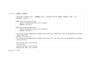 In [11]: import random
generate_random_list = lambda size: [random.choice([True, False]) for _ in
range(0, size)]
def all_true_values(lst):
print("evaluating ALL true values")
return all(lst)
def any_true_value(lst):
print("evaluating ANY true values")
return any(lst)
all_true_values(generate_random_list(size=10)) and any_true_value(generate_random_
list(size=10))
print("+++++++++++")
all_true_values(generate_random_list(size=10)) or any_true_value(generate_random_l
ist(size=10))
Out[11]:
evaluating ALL true values
+++++++++++
evaluating ALL true values
evaluating ANY true values
True
 
