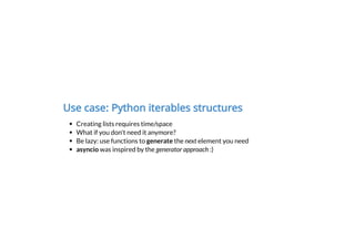 Use case: Python iterables structures
Creating lists requires time/space
What if you don't need it anymore?
Be lazy: use functions to generate the next element you need
asyncio was inspired by the generator approach :)
 